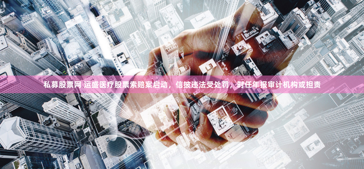 私募股票网 运盛医疗股票索赔案启动，信披违法受处罚，时任年报审计机构或担责
