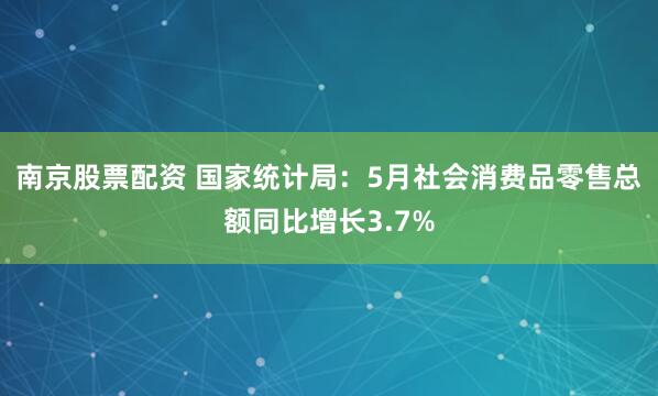 南京股票配资 国家统计局：5月社会消费品零售总额同比增长3.7%