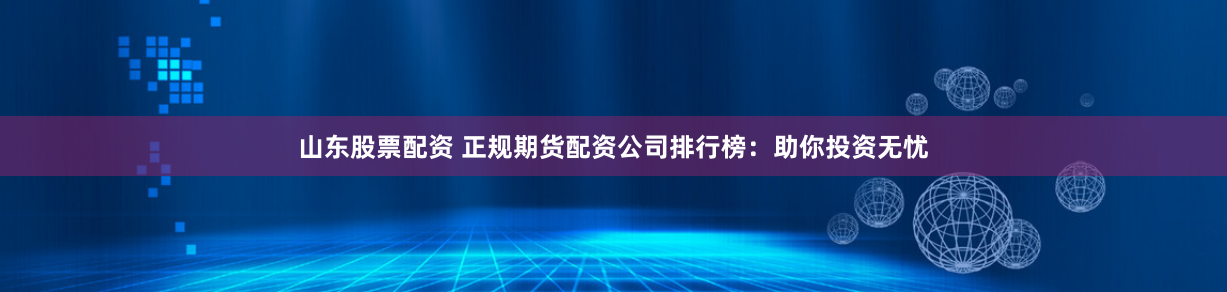 山东股票配资 正规期货配资公司排行榜：助你投资无忧
