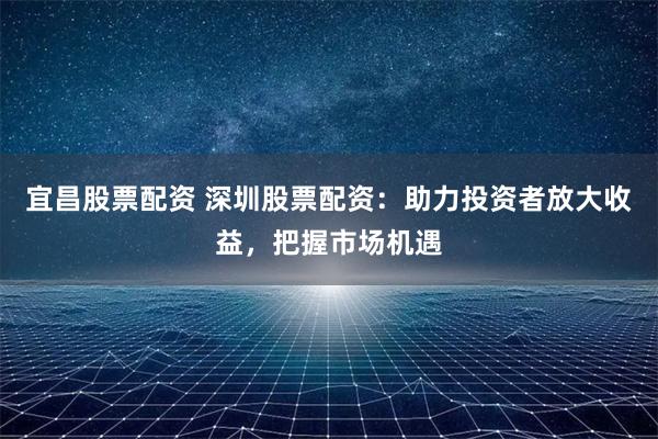 宜昌股票配资 深圳股票配资：助力投资者放大收益，把握市场机遇