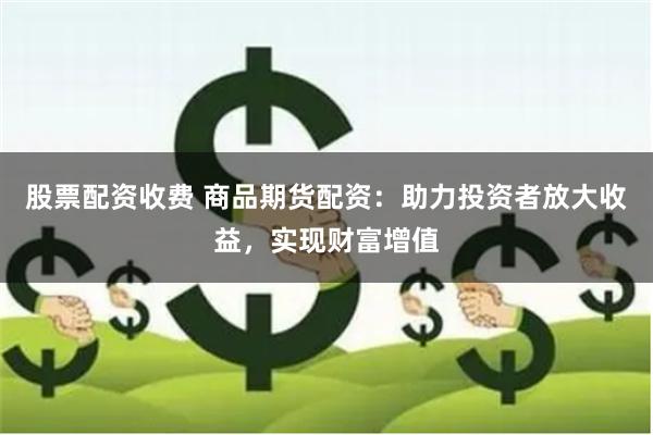 股票配资收费 商品期货配资：助力投资者放大收益，实现财富增值