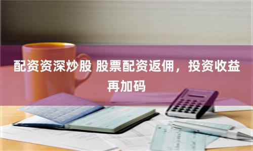 配资资深炒股 股票配资返佣，投资收益再加码