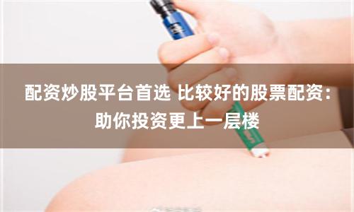 配资炒股平台首选 比较好的股票配资：助你投资更上一层楼