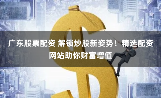 广东股票配资 解锁炒股新姿势！精选配资网站助你财富增值
