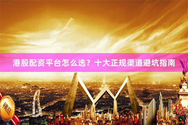 港股配资平台怎么选？十大正规渠道避坑指南